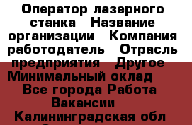 Оператор лазерного станка › Название организации ­ Компания-работодатель › Отрасль предприятия ­ Другое › Минимальный оклад ­ 1 - Все города Работа » Вакансии   . Калининградская обл.,Светлогорск г.